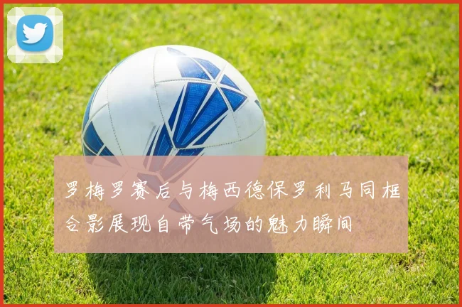 罗梅罗赛后与梅西德保罗利马同框合影展现自带气场的魅力瞬间