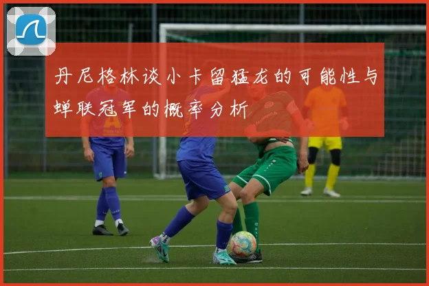 丹尼格林谈小卡留猛龙的可能性与蝉联冠军的概率分析