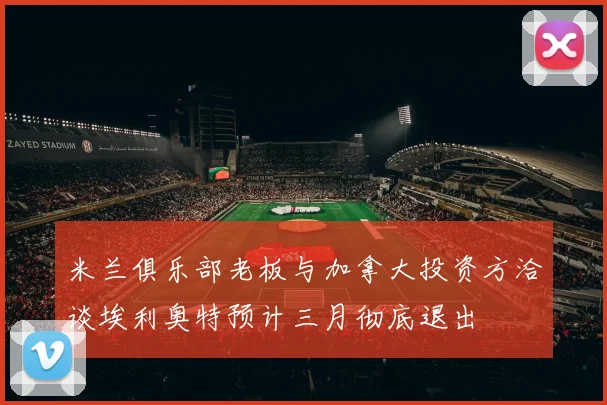 米兰俱乐部老板与加拿大投资方洽谈埃利奥特预计三月彻底退出