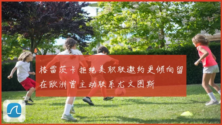 格雷茨卡拒绝美职联邀约更倾向留在欧洲曾主动联系尤文图斯