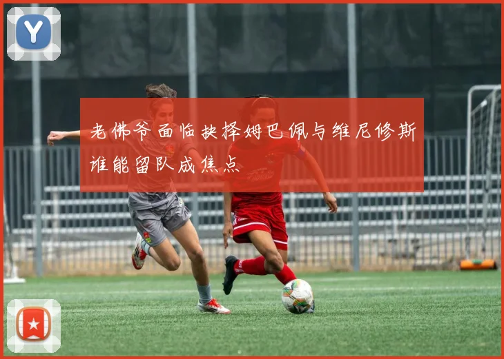 老佛爷面临抉择姆巴佩与维尼修斯谁能留队成焦点