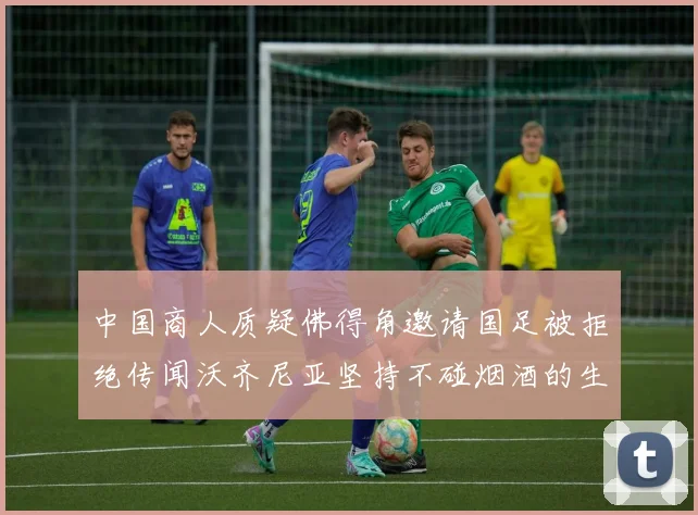 中国商人质疑佛得角邀请国足被拒绝传闻沃齐尼亚坚持不碰烟酒的生活方式