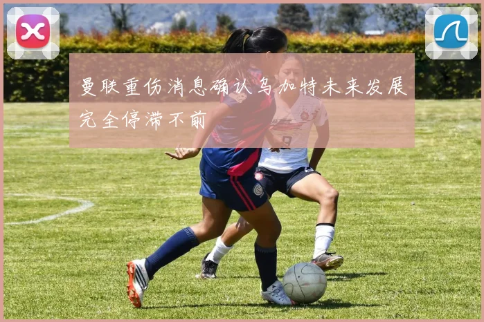 曼联重伤消息确认乌加特未来发展完全停滞不前
