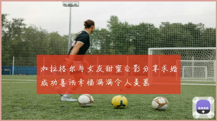 加拉格尔与女友甜蜜合影分享求婚成功喜讯幸福满满令人羡慕