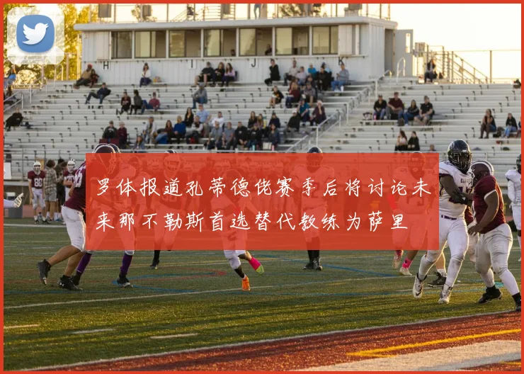 罗体报道孔蒂德佬赛季后将讨论未来那不勒斯首选替代教练为萨里