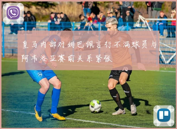 皇马内部对姆巴佩言行不满球员与阿韦洛亚赛前关系紧张