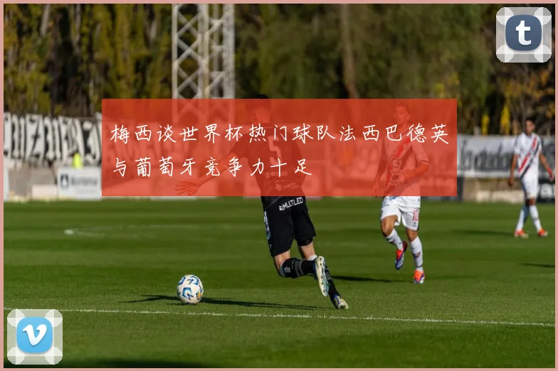 梅西谈世界杯热门球队法西巴德英与葡萄牙竞争力十足