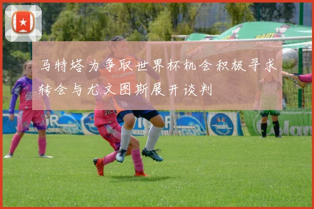 马特塔为争取世界杯机会积极寻求转会与尤文图斯展开谈判