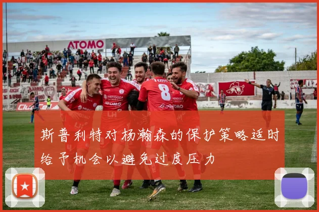 斯普利特对杨瀚森的保护策略适时给予机会以避免过度压力