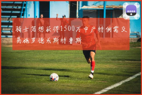 骑士若想获得1500万中产特例需交易施罗德或斯特鲁斯
