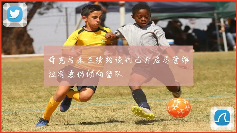 奇克与米兰续约谈判已开启尽管维拉有意仍倾向留队