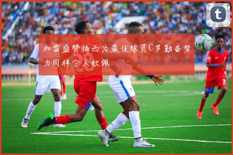 加雷盛赞梅西为最佳球员C罗勤奋努力同样令人钦佩