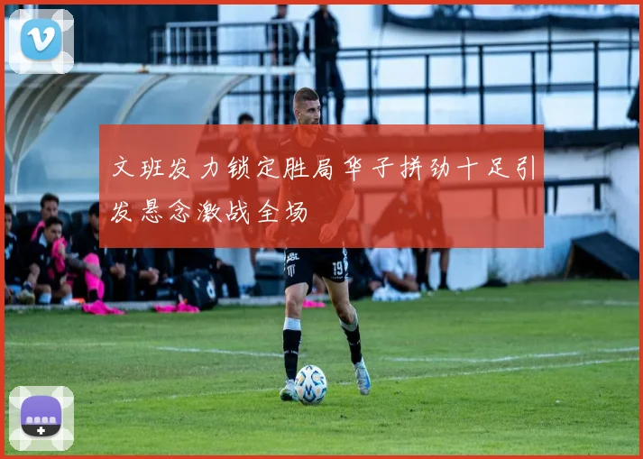 文班发力锁定胜局华子拼劲十足引发悬念激战全场