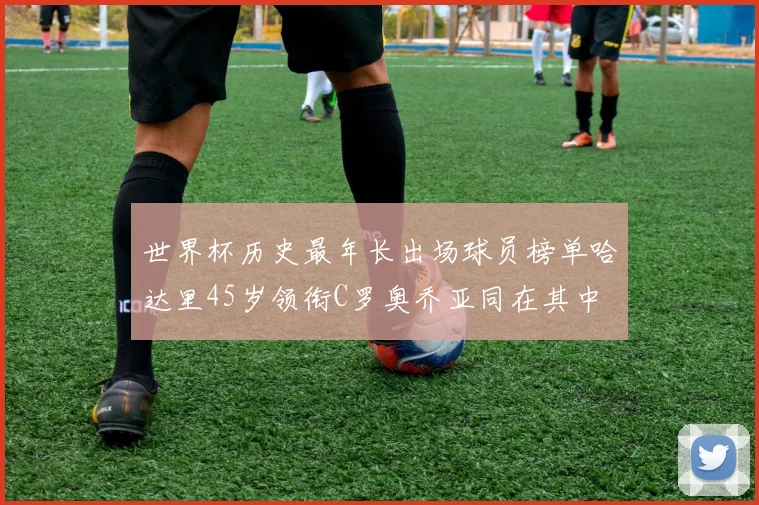 世界杯历史最年长出场球员榜单哈达里45岁领衔C罗奥乔亚同在其中