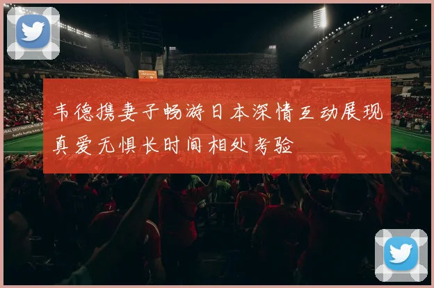 韦德携妻子畅游日本深情互动展现真爱无惧长时间相处考验
