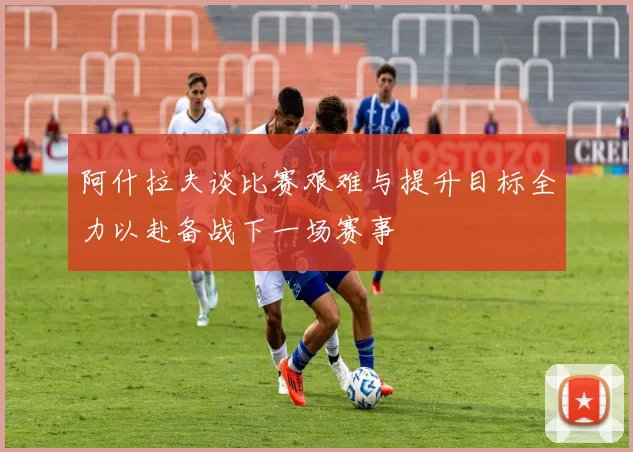 阿什拉夫谈比赛艰难与提升目标全力以赴备战下一场赛事