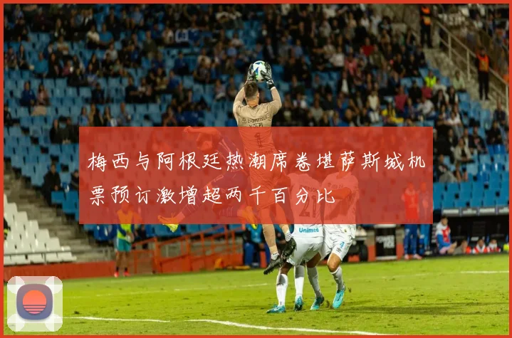 梅西与阿根廷热潮席卷堪萨斯城机票预订激增超两千百分比