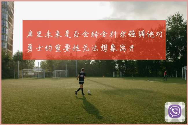 库里未来是否会转会科尔强调他对勇士的重要性无法想象离开
