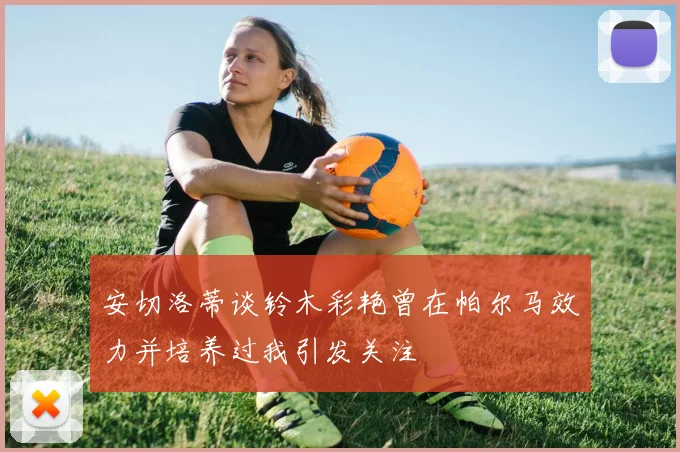 安切洛蒂谈铃木彩艳曾在帕尔马效力并培养过我引发关注