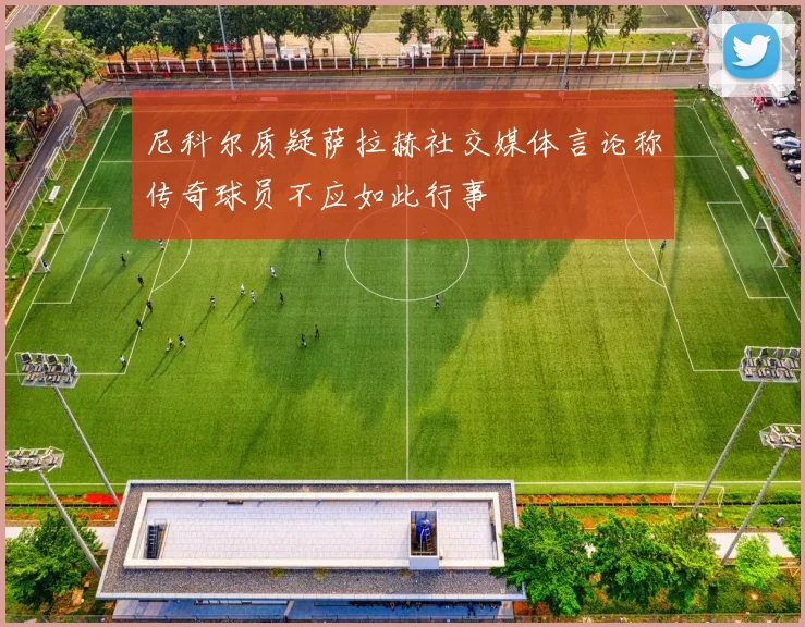 尼科尔质疑萨拉赫社交媒体言论称传奇球员不应如此行事