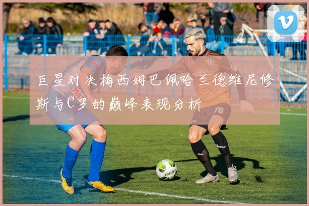 巨星对决梅西姆巴佩哈兰德维尼修斯与C罗的巅峰表现分析