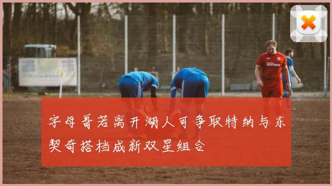 字母哥若离开湖人可争取特纳与东契奇搭档成新双星组合