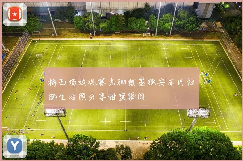 梅西场边观赛光脚戴墨镜安东内拉晒生活照分享甜蜜瞬间