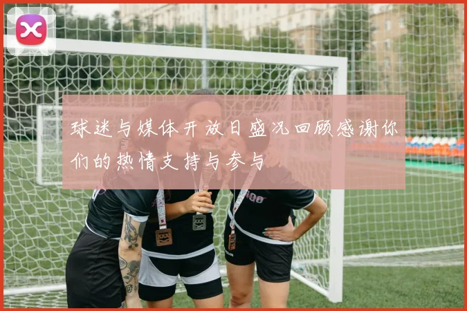 球迷与媒体开放日盛况回顾感谢你们的热情支持与参与