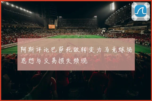 阿斯评论巴萨死敌转变为马竞球场恩怨与交易损失频现