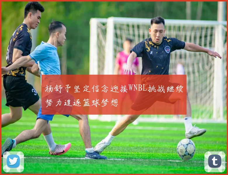 杨舒予坚定信念迎接WNBL挑战继续努力追逐篮球梦想