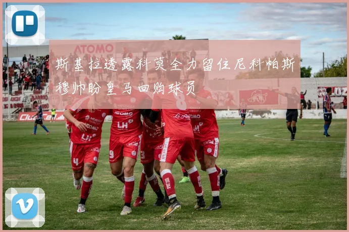 斯基拉透露科莫全力留住尼科帕斯穆帅盼皇马回购球员