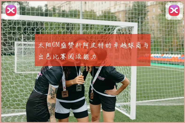 太阳GM盛赞科阿皮特的卓越球商与出色比赛阅读能力